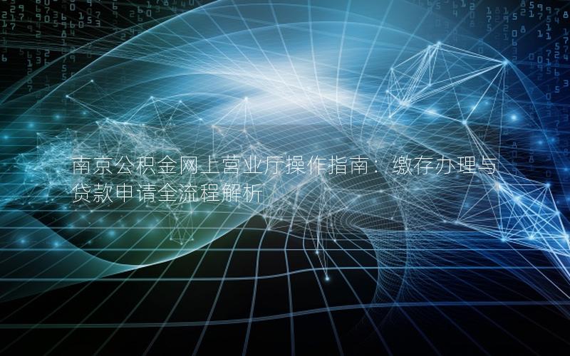 南京公积金网上营业厅操作指南：缴存办理与贷款申请全流程解析