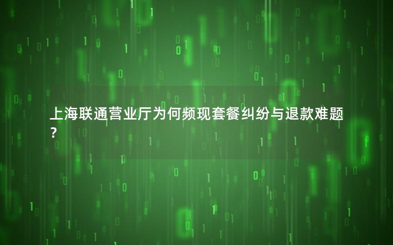 上海联通营业厅为何频现套餐纠纷与退款难题？