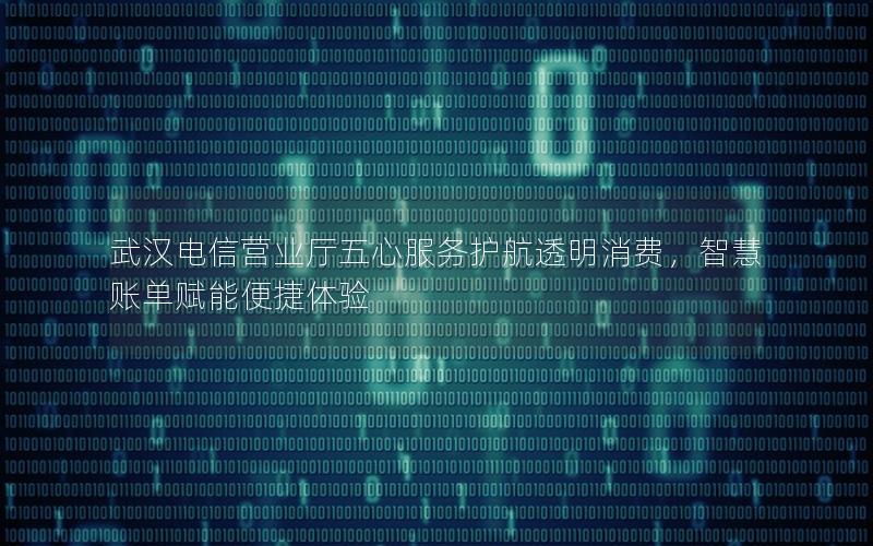 武汉电信营业厅五心服务护航透明消费，智慧账单赋能便捷体验
