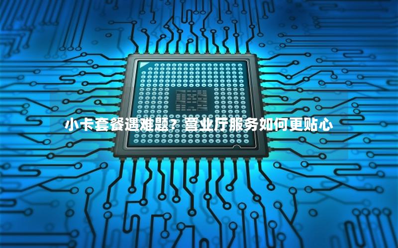 小卡套餐遇难题？营业厅服务如何更贴心