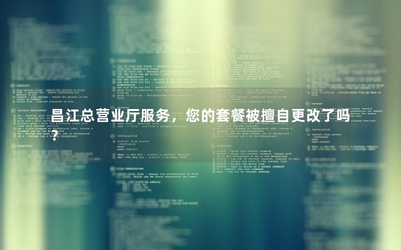 昌江总营业厅服务，您的套餐被擅自更改了吗？
