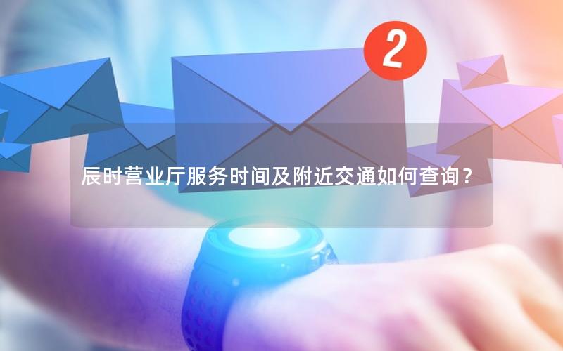 辰时营业厅服务时间及附近交通如何查询？