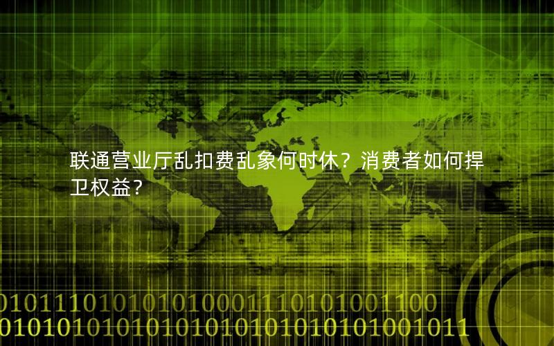 联通营业厅乱扣费乱象何时休？消费者如何捍卫权益？