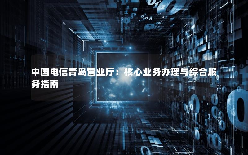 中国电信青岛营业厅：核心业务办理与综合服务指南