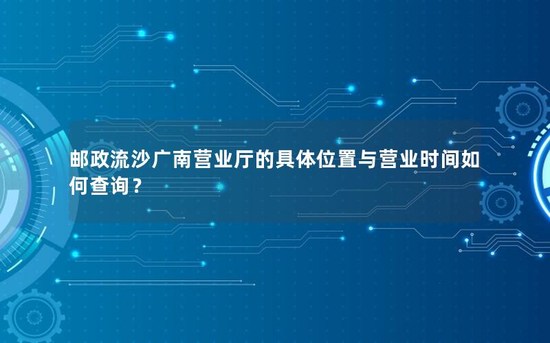 邮政流沙广南营业厅的具体位置与营业时间如何查询？
