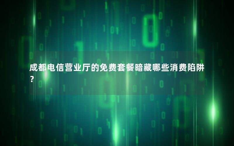 成都电信营业厅的免费套餐暗藏哪些消费陷阱？
