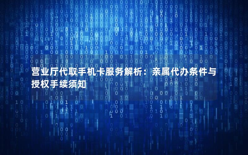 营业厅代取手机卡服务解析：亲属代办条件与授权手续须知