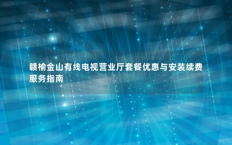 赣榆金山有线电视营业厅套餐优惠与安装续费服务指南