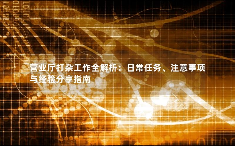 营业厅打杂工作全解析：日常任务、注意事项与经验分享指南