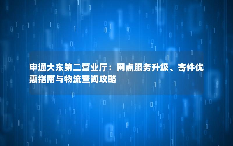 申通大东第二营业厅：网点服务升级、寄件优惠指南与物流查询攻略