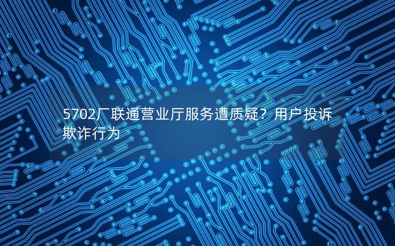 5702厂联通营业厅服务遭质疑？用户投诉欺诈行为