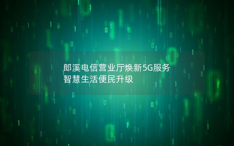 郎溪电信营业厅焕新5G服务 智慧生活便民升级