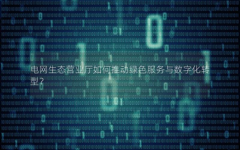 电网生态营业厅如何推动绿色服务与数字化转型？