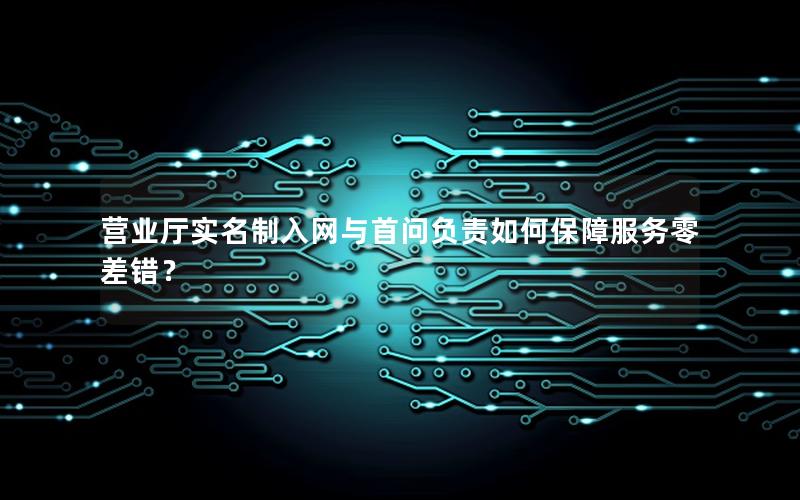 营业厅实名制入网与首问负责如何保障服务零差错？