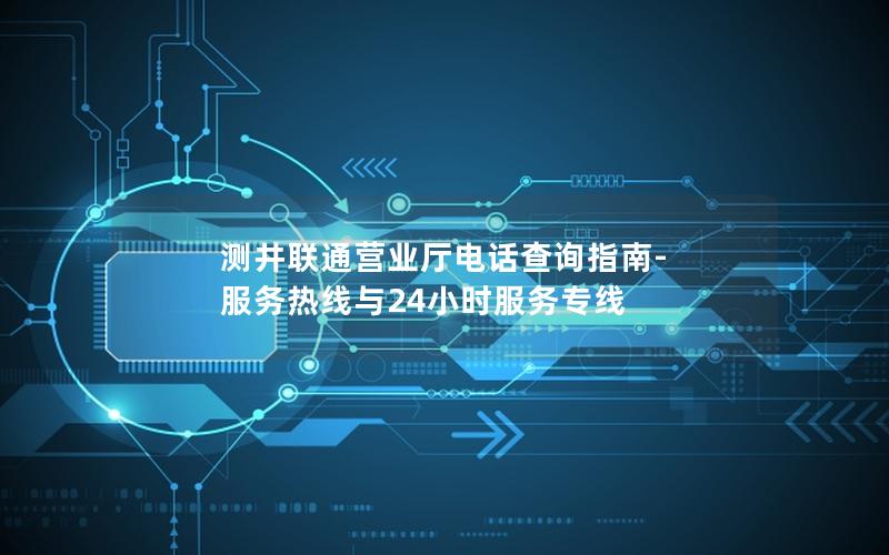 测井联通营业厅电话查询指南-服务热线与24小时服务专线