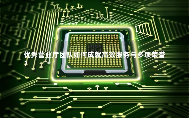 优秀营业厅团队如何成就高效服务与多项荣誉？