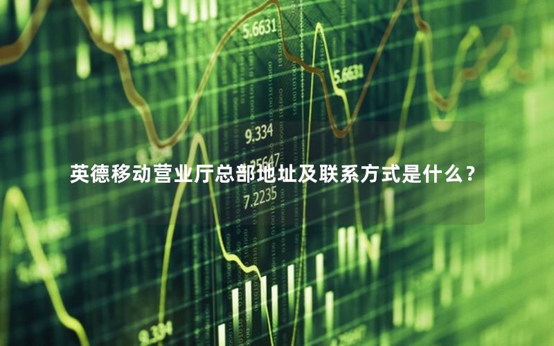 英德移动营业厅总部地址及联系方式是什么？