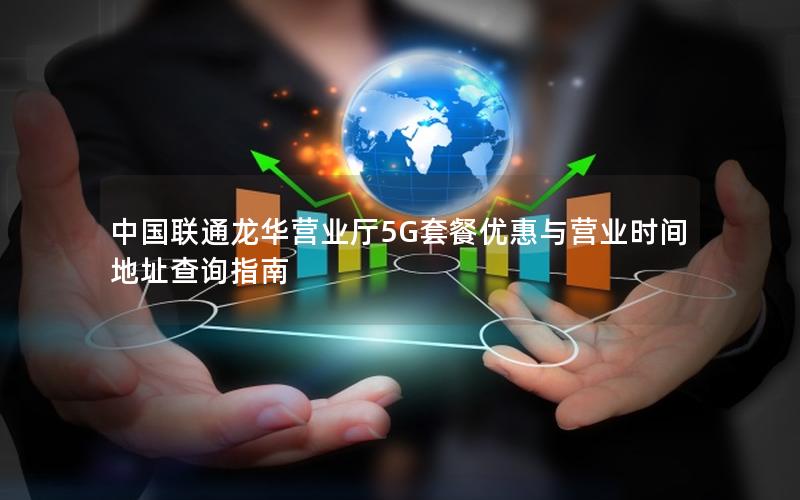 中国联通龙华营业厅5G套餐优惠与营业时间地址查询指南