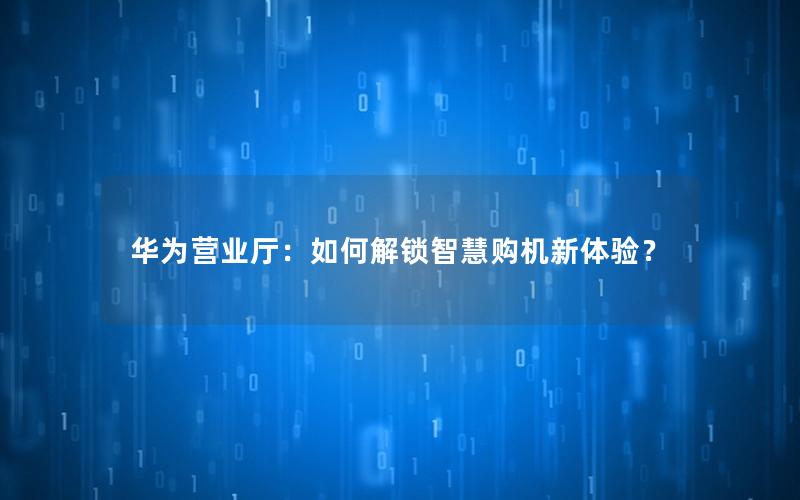 华为营业厅：如何解锁智慧购机新体验？