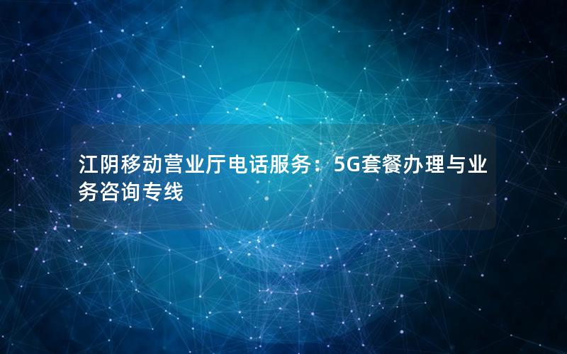 江阴移动营业厅电话服务：5G套餐办理与业务咨询专线