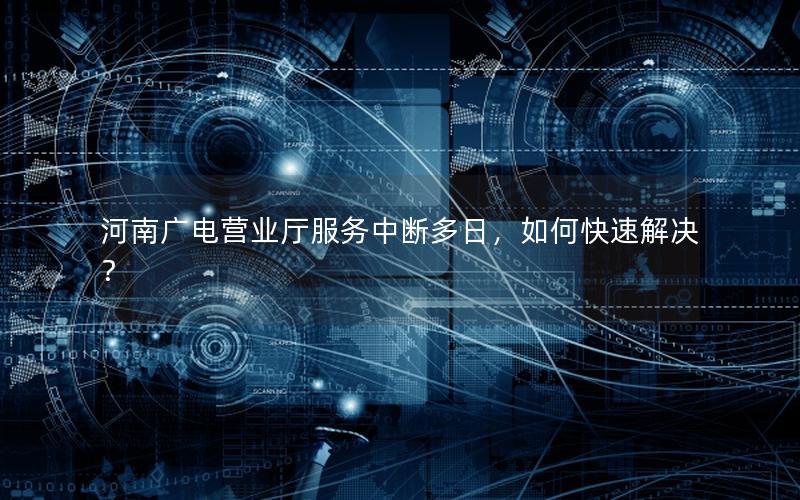 河南广电营业厅服务中断多日，如何快速解决？