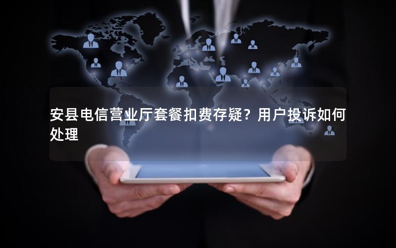 安县电信营业厅套餐扣费存疑？用户投诉如何处理