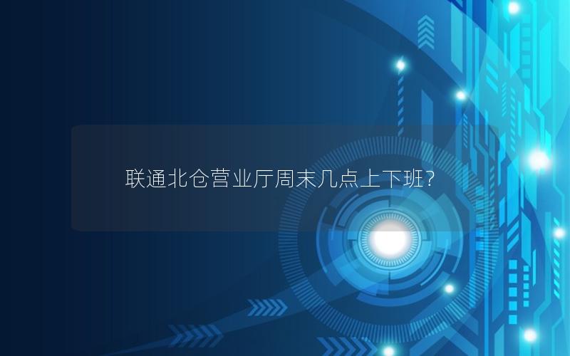 联通北仓营业厅周末几点上下班？