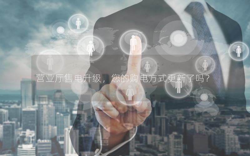 营业厅售电升级，您的购电方式更新了吗？