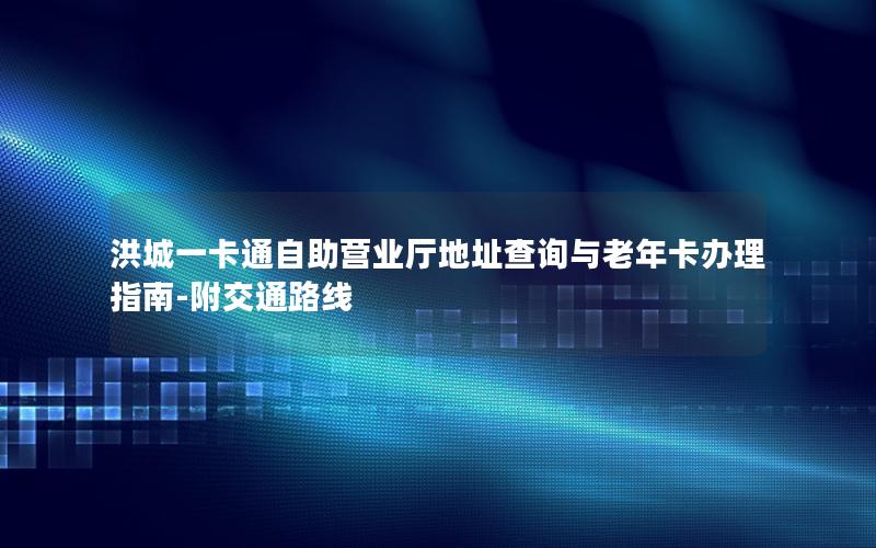 洪城一卡通自助营业厅地址查询与老年卡办理指南-附交通路线