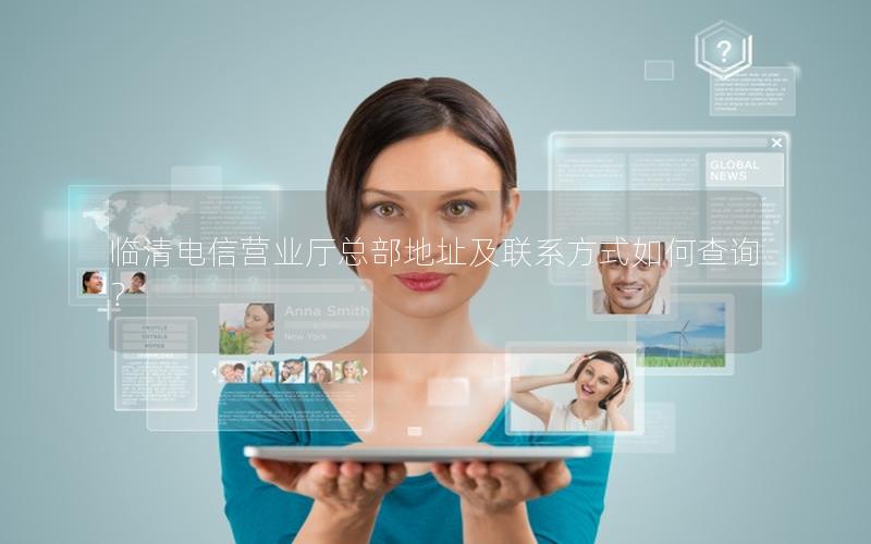 临清电信营业厅总部地址及联系方式如何查询？