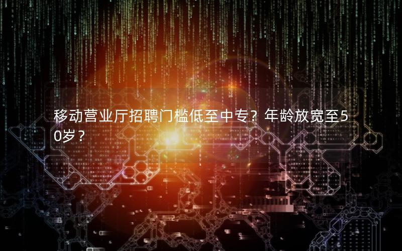 移动营业厅招聘门槛低至中专？年龄放宽至50岁？