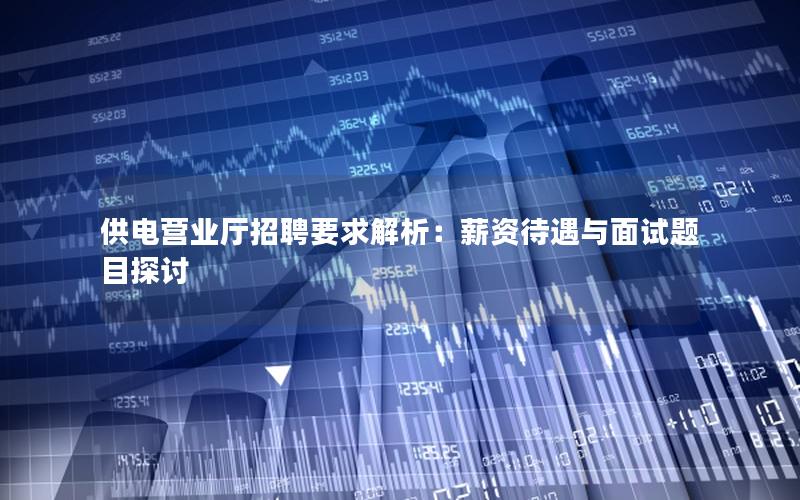 供电营业厅招聘要求解析：薪资待遇与面试题目探讨