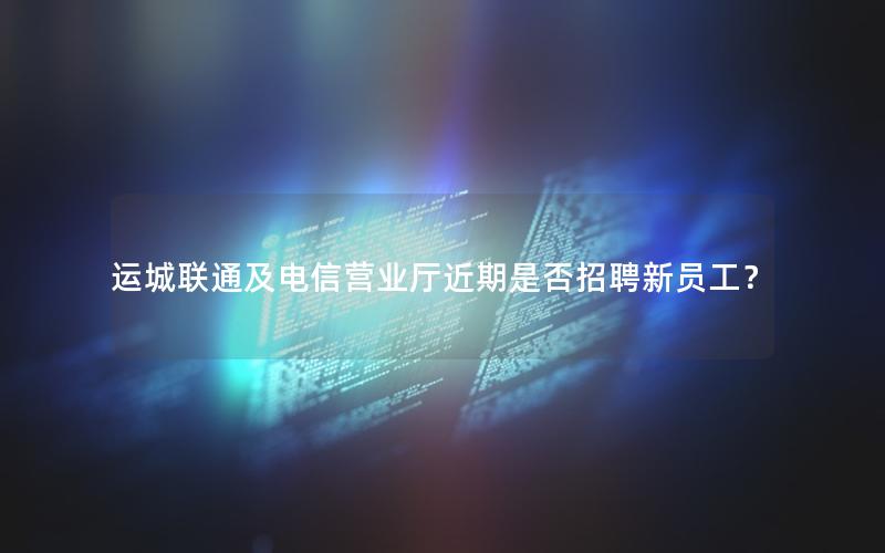 运城联通及电信营业厅近期是否招聘新员工？
