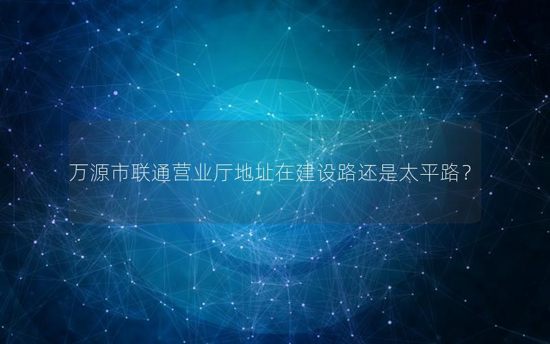 万源市联通营业厅地址在建设路还是太平路？