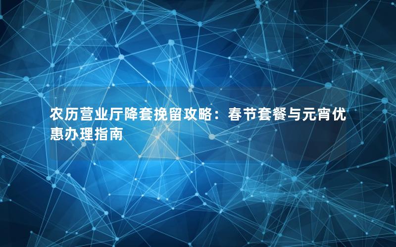 农历营业厅降套挽留攻略：春节套餐与元宵优惠办理指南