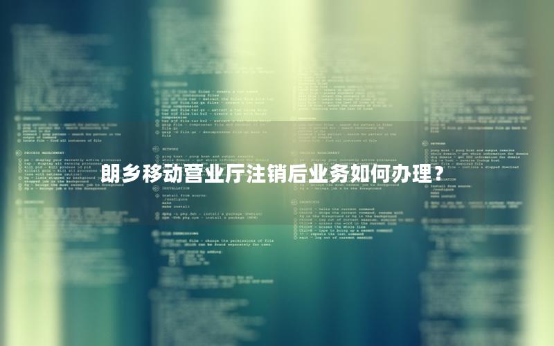 朗乡移动营业厅注销后业务如何办理？