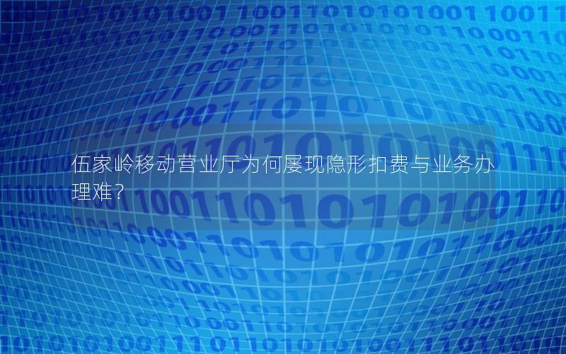 伍家岭移动营业厅为何屡现隐形扣费与业务办理难？