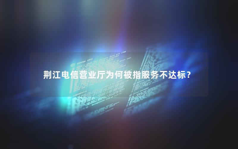 荆江电信营业厅为何被指服务不达标？