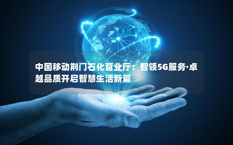 中国移动荆门石化营业厅：智领5G服务·卓越品质开启智慧生活新篇