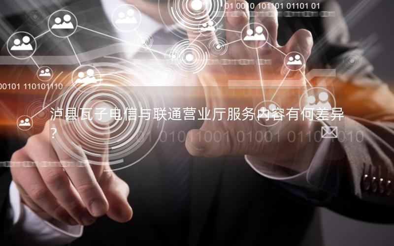 泸县瓦子电信与联通营业厅服务内容有何差异？