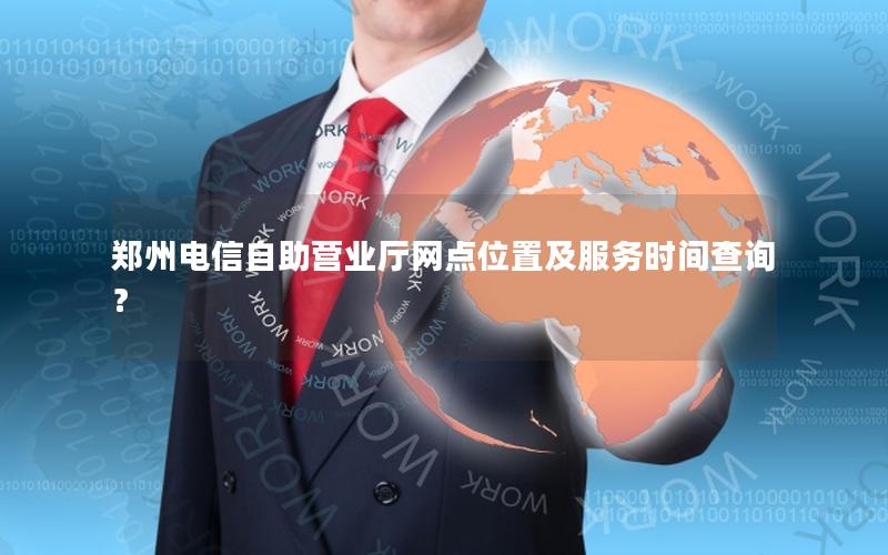 郑州电信自助营业厅网点位置及服务时间查询？