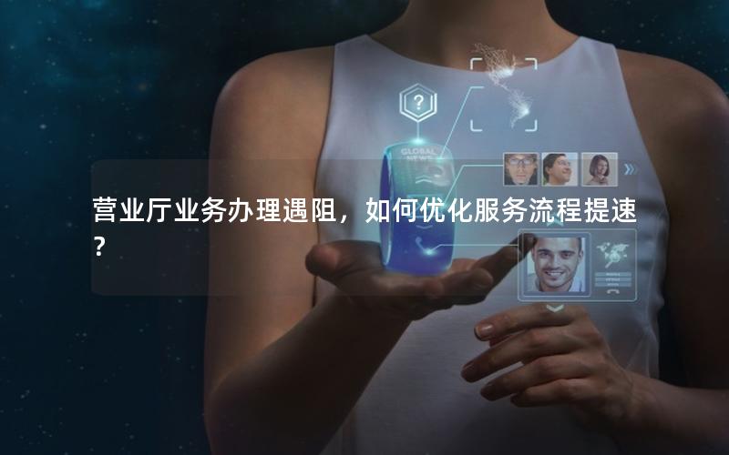 营业厅业务办理遇阻，如何优化服务流程提速？