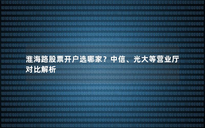 淮海路股票开户选哪家？中信、光大等营业厅对比解析