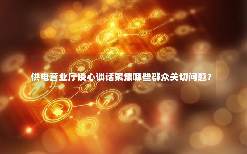 供电营业厅谈心谈话聚焦哪些群众关切问题？