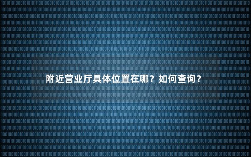 附近营业厅具体位置在哪？如何查询？