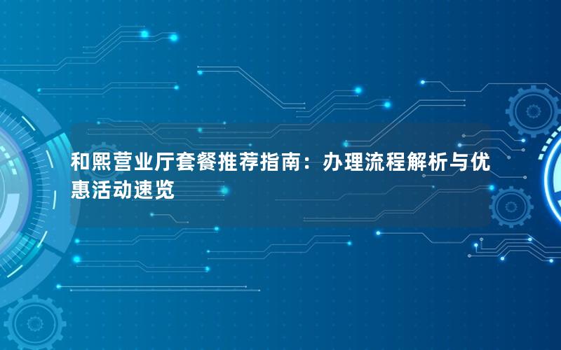 和熙营业厅套餐推荐指南：办理流程解析与优惠活动速览