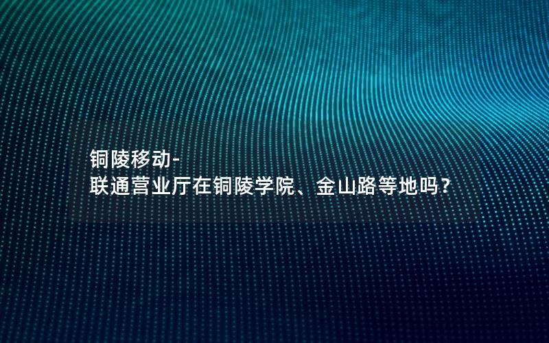 铜陵移动-联通营业厅在铜陵学院、金山路等地吗？