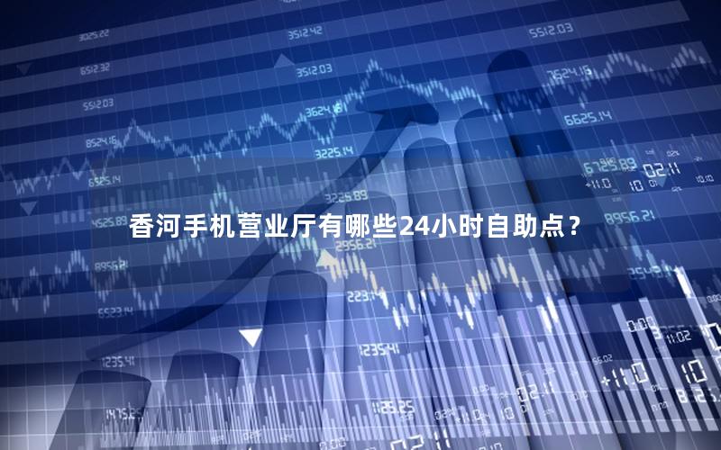 香河手机营业厅有哪些24小时自助点？