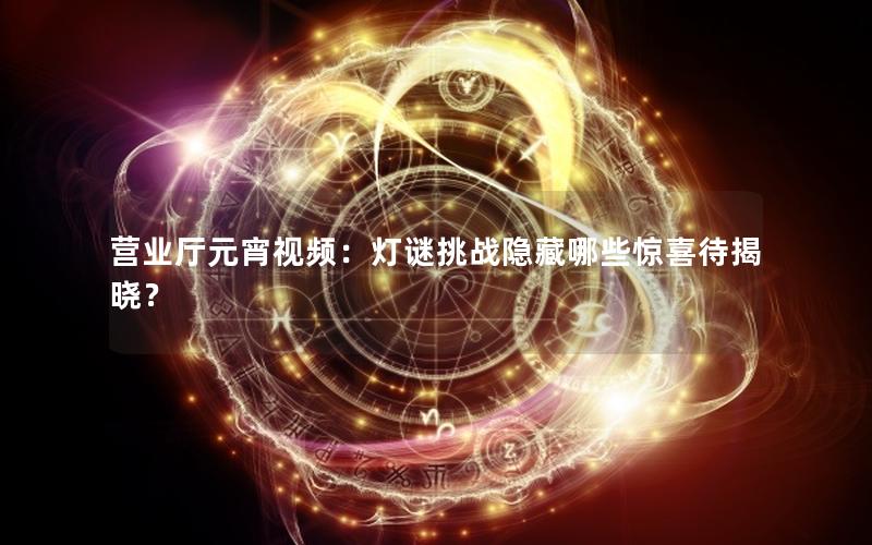 营业厅元宵视频：灯谜挑战隐藏哪些惊喜待揭晓？