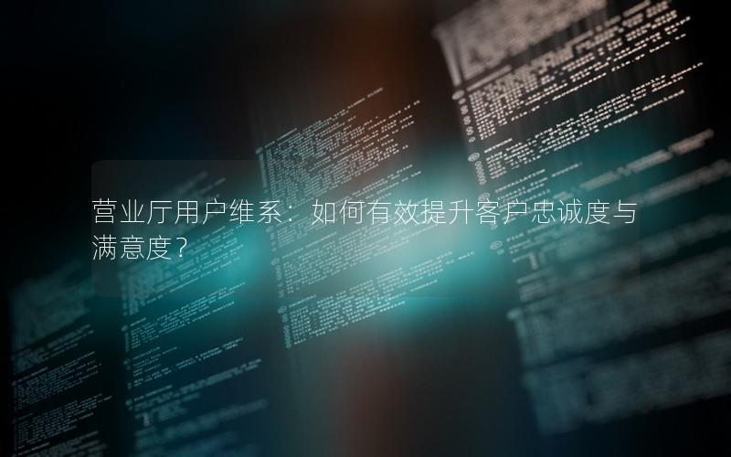 营业厅用户维系：如何有效提升客户忠诚度与满意度？